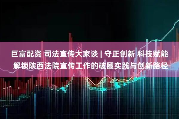 巨富配资 司法宣传大家谈 | 守正创新 科技赋能 解锁陕西法院宣传工作的破圈实践与创新路径