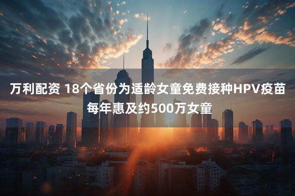 万利配资 18个省份为适龄女童免费接种HPV疫苗 每年惠及约500万女童