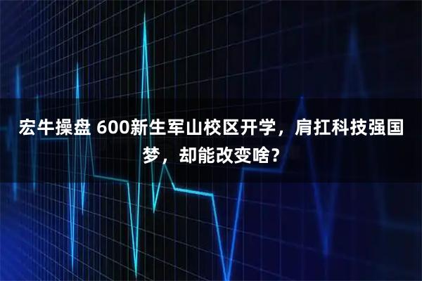宏牛操盘 600新生军山校区开学，肩扛科技强国梦，却能改变啥？