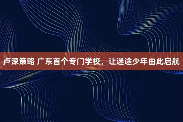 卢深策略 广东首个专门学校，让迷途少年由此启航
