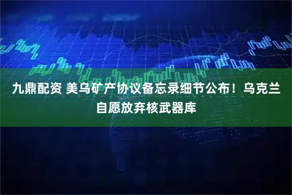 九鼎配资 美乌矿产协议备忘录细节公布！乌克兰自愿放弃核武器库