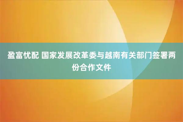 盈富忧配 国家发展改革委与越南有关部门签署两份合作文件