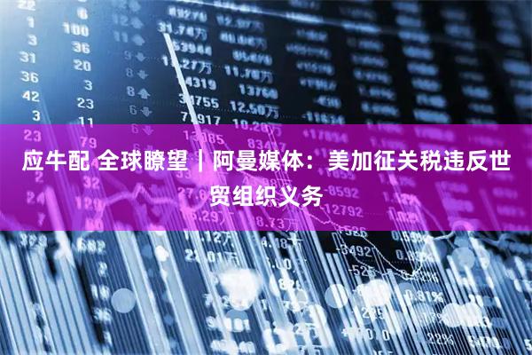 应牛配 全球瞭望｜阿曼媒体：美加征关税违反世贸组织义务