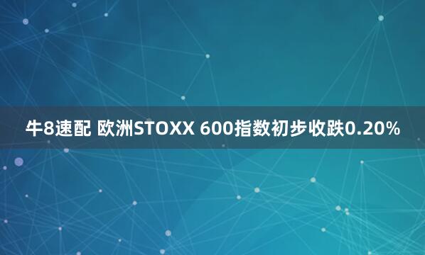 牛8速配 欧洲STOXX 600指数初步收跌0.20%