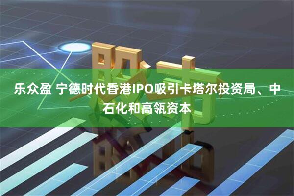 乐众盈 宁德时代香港IPO吸引卡塔尔投资局、中石化和高瓴资本
