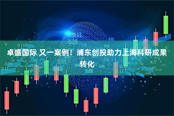 卓盛国际 又一案例！浦东创投助力上海科研成果转化