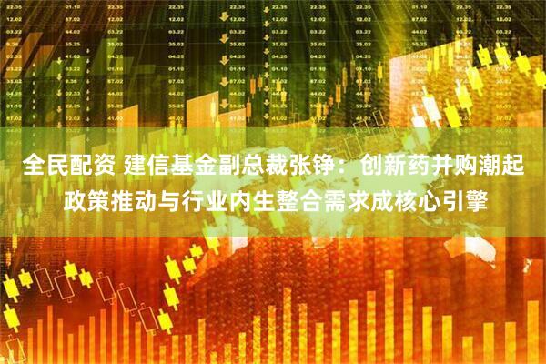 全民配资 建信基金副总裁张铮：创新药并购潮起 政策推动与行业内生整合需求成核心引擎