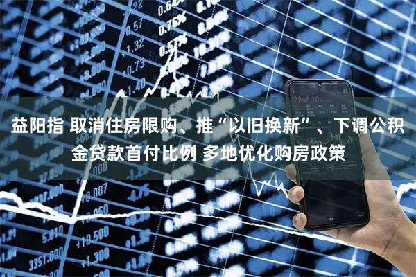 益阳指 取消住房限购、推“以旧换新”、下调公积金贷款首付比例 多地优化购房政策