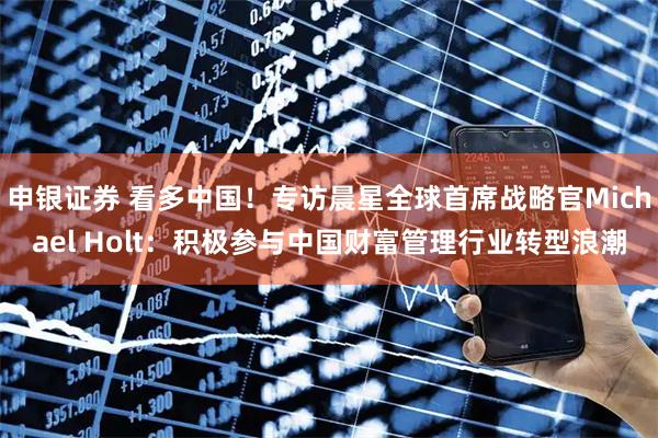 申银证券 看多中国！专访晨星全球首席战略官Michael Holt：积极参与中国财富管理行业转型浪潮