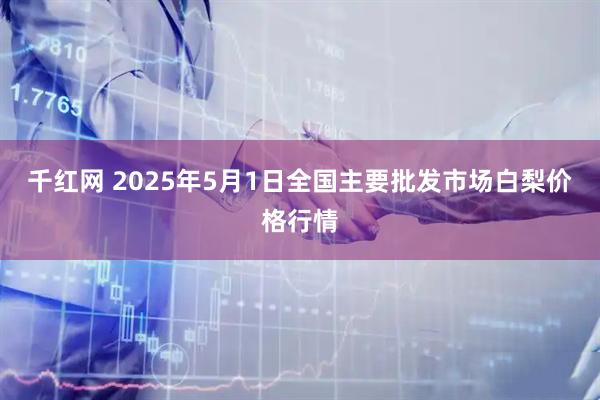 千红网 2025年5月1日全国主要批发市场白梨价格行情