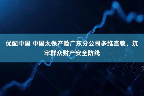 优配中国 中国太保产险广东分公司多维宣教，筑牢群众财产安全防线