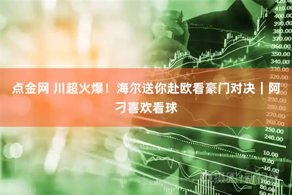 点金网 川超火爆！海尔送你赴欧看豪门对决｜阿刁喜欢看球