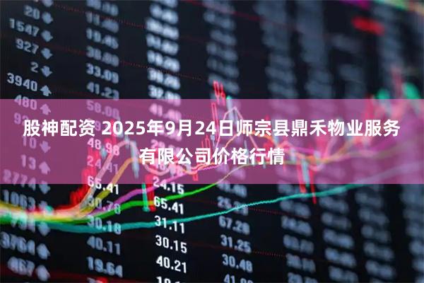股神配资 2025年9月24日师宗县鼎禾物业服务有限公司价格行情