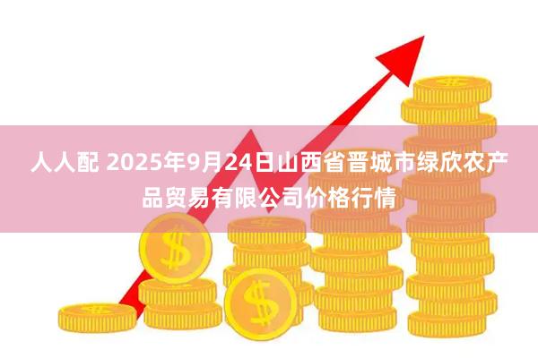 人人配 2025年9月24日山西省晋城市绿欣农产品贸易有限公司价格行情