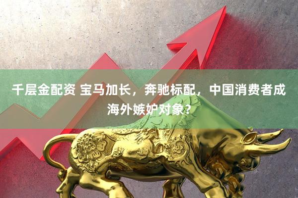 千层金配资 宝马加长，奔驰标配，中国消费者成海外嫉妒对象？