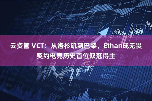 云资管 VCT：从洛杉矶到巴黎，Ethan成无畏契约电竞历史首位双冠得主