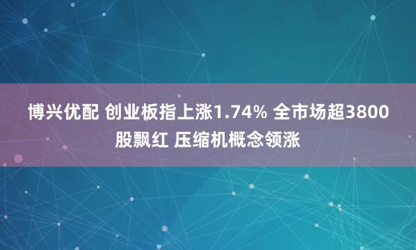 博兴优配 创业板指上涨1.74% 全市场超3800股飘红 压缩机概念领涨
