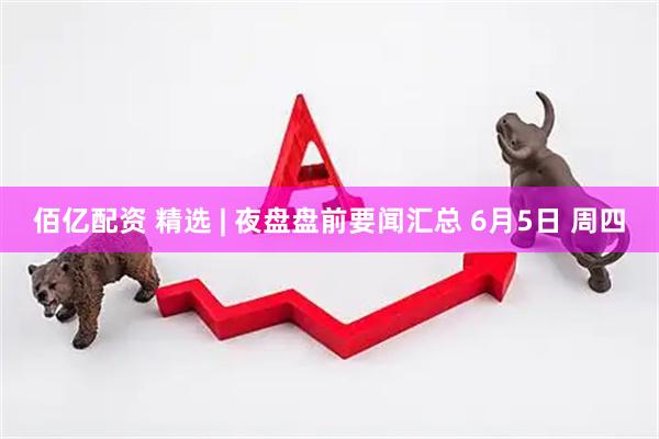 佰亿配资 精选 | 夜盘盘前要闻汇总 6月5日 周四