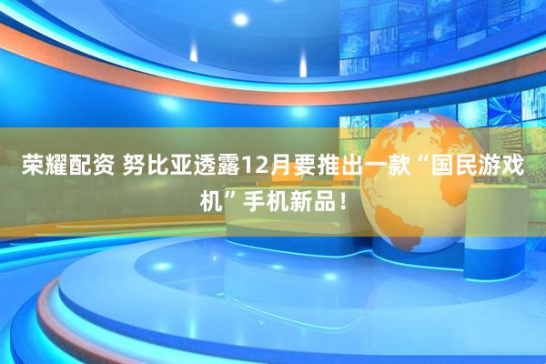 荣耀配资 努比亚透露12月要推出一款“国民游戏机”手机新品!