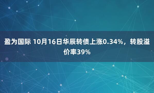 盈为国际 10月16日华辰转债上涨0.34%,转股溢价率39%