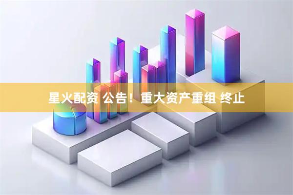 星火配资 公告！重大资产重组 终止