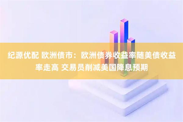 纪源优配 欧洲债市：欧洲债券收益率随美债收益率走高 交易员削减美国降息预期