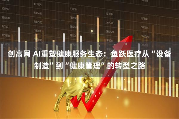 创高网 AI重塑健康服务生态：鱼跃医疗从“设备制造”到“健康管理”的转型之路