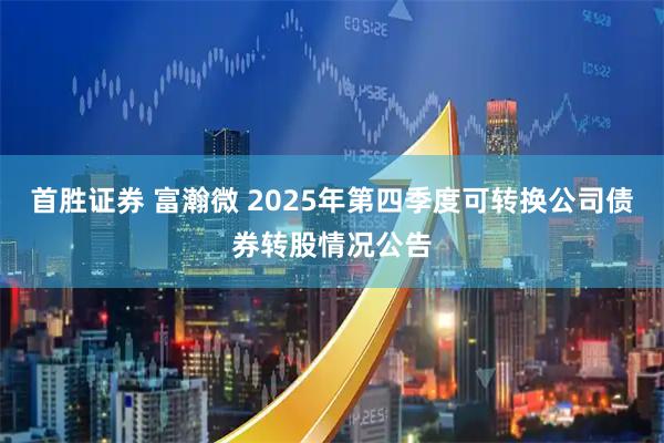 首胜证券 富瀚微 2025年第四季度可转换公司债券转股情况公告