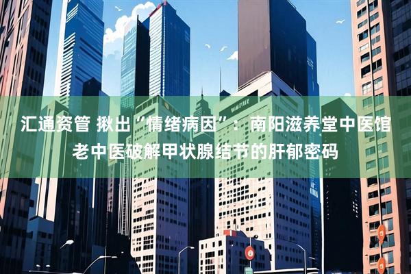 汇通资管 揪出“情绪病因”：南阳滋养堂中医馆老中医破解甲状腺结节的肝郁密码