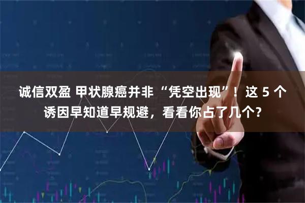 诚信双盈 甲状腺癌并非 “凭空出现”！这 5 个诱因早知道早规避，看看你占了几个？