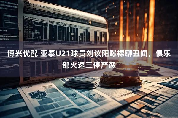 博兴优配 亚泰U21球员刘议阳曝裸聊丑闻，俱乐部火速三停严惩