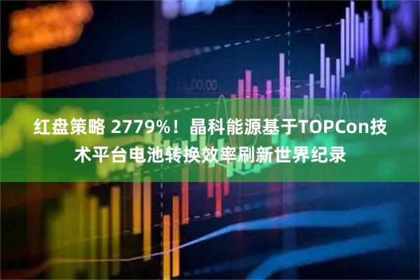 红盘策略 2779%!晶科能源基于TOPCon技术平台电池转换效率刷新世界纪录