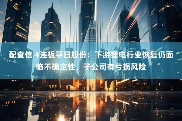 配查信 4连板孚日股份:下游锂电行业恢复仍面临不确定性,子公司有亏损风险