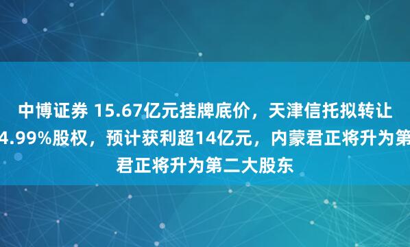 中博证券 15.67亿元挂牌底价,天津信托拟转让天弘基金4.99%股权,预计获利超14亿元,内蒙君正将升为第二大股东