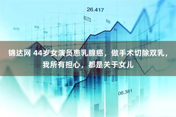 锦达网 44岁女演员患乳腺癌，做手术切除双乳，我所有担心，都是关于女儿