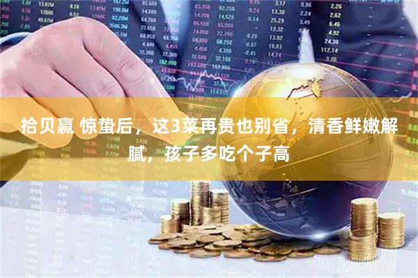 拾贝赢 惊蛰后，这3菜再贵也别省，清香鲜嫩解腻，孩子多吃个子高