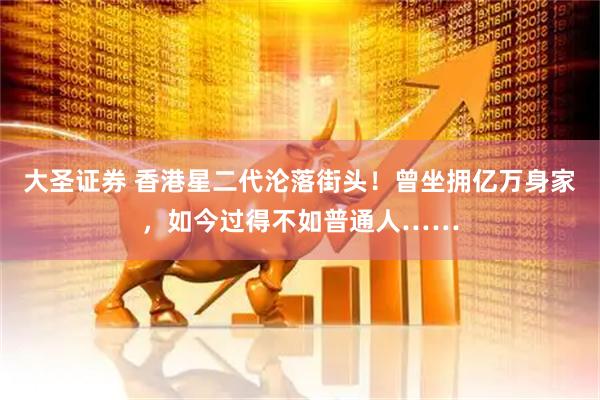 大圣证券 香港星二代沦落街头！曾坐拥亿万身家，如今过得不如普通人……