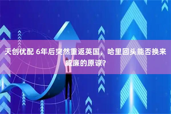 天创优配 6年后突然重返英国，哈里回头能否换来威廉的原谅？